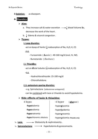 In Capsule Series Cardiology
- 11 -
3-Sedation: as diazepam.
4- Diuretics:
 Aim:
a. They increase salt & water excretion blood Volume So,
decrease the work of the heart .
b. Edema & visceral congestion .
 Types:
ị- Loop diuretics:
-act on Loop of henle ( reabsorption of Na, H2O, K, Cl)
-e.g.
- Furosemide ( Lasix ) : 40-160 mg/d (oral, IV, IM).
- Bumetanide ( Burinex )
ị ị- Thiazides:
-act on distal tubules ( reabsorption of Na, H2O, K, Cl)
-e.g.
- Hydrochlorothiazide: 25-100 mg/d
- Chlorothalidone.
ị ị ị- potassium sparing diuretics:
- e.g. Spirnolactone (aldosterone antagonist)
-can be combined with lasix or thiazide to avoid hypokalemia.
 Side effects of lasix & thiazides:
4 hypo:
-hypokalemia
-hypovolemia
-hyponatremia
- hypochloremic alkalosis
-4 hyper ( glucose )
-hyperglycemia
-hyperlipidemia
-hyperurecemia
-hypercalcemia (Thiazide only)
 Lasix Ototoxicity & nephrotoxicity .
 Spironolactone Hyperkalemia & gynecomastia.
 