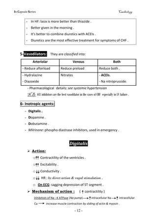In Capsule Series Cardiology
- 12 -
- In HF: lasix is more better than thiazide .
- Better given in the morning .
- It’s better to combine diuretics with ACEIs .
- Diuretics are the most effective treatment for symptoms of CHF .
5-Vasodilators: They are classified into:
Arteriolar Venous Both
- Reduce afterload Reduce preload Reduce both .
- Hydralazine
- Diazoxide
Nitrates - ACEIs.
- Na nitroprusside.
- Pharmacological details: see systemic hypertension
N.B: ACE inhibitors are the best vasodilator in the cases of CHF especially in LV failure .
6- Inotropic agents:
- Digitalis .
- Dopamine .
- Dobutamine .
- Milrinone: phospho diastrase inhibitors, used in emergency .
Digitalis
 Action:
o Contractility of the ventricles .
o Excitability .
o Conductivity .
o HR : by direct action & vagal stimulation .
o On ECG: sagging depression of ST segment .
 Mechanism of action : ( contractility )
Inhibition of Na - K ATPase (Na pump) intracellular Na intracellular
Ca increase muscle contraction by sliding of actin & myosin .
 