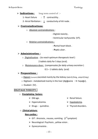 In Capsule Series Cardiology
- 13 -
 Indications : long term control of : -
1- Heart failure : contractility .
2- Atrial fibrillation : conductivity of AV node .
 Contraindications:
o Absolute contraindications :
- Digitals toxicity .
- Ventricular tachycardia (VT).
o Relative contraindications :
- Partial heart block .
- Peptic ulcer .
 Administration :
o Digitalization : (to reach optimum therapeutic level )
2 tablets daily for 5 days (oral).
o Maintenance dose : (compensates for daily urinary excretion )
0.5 – 1 tablets daily (oral)
 Preparations :
o Digoxin (Lanoxin):excreted mainly by the kidney (tab=0.25mg , amp=0.5mg )
o Digitoxin : metabolized mainly in the liver (digitoxine hepatic).
o Ouabain (IV) .
DIGITALIS TOXICITY :
o Precipitating factors:
 Renal failure. Old age.
 Hypokalemia. Hypercalcemia.
 Thyroid disorders. Drugs : quinidine.
o Clinical picture:
Non cardiac :
 GIT : Anorexia , nausea, vomiting (1ST
symptom)
 Neurological: Psychosis , yellow vision .
 Gynecomasteia .
 
