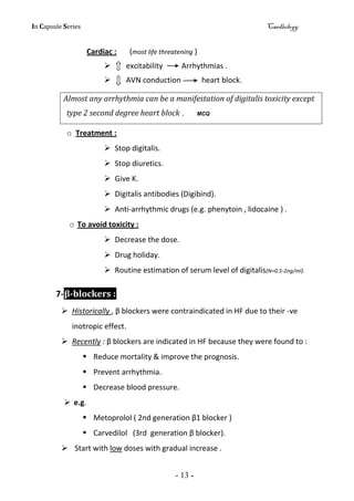 In Capsule Series Cardiology
- 13 -
Cardiac : (most life threatening )
 excitability Arrhythmias .
 AVN conduction heart block.
Almost any arrhythmia can be a manifestation of digitalis toxicity except
type 2 second degree heart block . MCQ
o Treatment :
 Stop digitalis.
 Stop diuretics.
 Give K.
 Digitalis antibodies (Digibind).
 Anti-arrhythmic drugs (e.g. phenytoin , lidocaine ) .
o To avoid toxicity :
 Decrease the dose.
 Drug holiday.
 Routine estimation of serum level of digitalis(N=0.5-2ng/ml).
7-β-blockers :
 Historically , β blockers were contraindicated in HF due to their -ve
inotropic effect.
 Recently : β blockers are indicated in HF because they were found to :
 Reduce mortality & improve the prognosis.
 Prevent arrhythmia.
 Decrease blood pressure.
 e.g.
 Metoprolol ( 2nd generation β1 blocker )
 Carvedilol (3rd generation β blocker).
 Start with low doses with gradual increase .
 