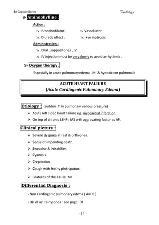 In Capsule Series Cardiology
- 14 -
8- Aminophylline :
Action :
 Bronchodilator .  Vasodilator .
 Diuretic effect .  +ve inotropic .
Administration :
 Oral , suppositories , IV.
 IV injection must be very slowly to avoid arrhythmia .
9- Oxygen therapy :
Especially in acute pulmonary edema , MI & hypoxic cor pulmonale
ACUTE HEART FALIURE
(Acute Cardiogenic Pulmonary Edema)
Etiology : (sudden in pulmonary venous pressure)
 Acute left sided heart failure e.g. myocardial infarction.
 On top of chronic LSHF : MS with aggravating factor as AF.
Clinical picture :
 Severe dyspnea at rest & orthopnea.
 Sense of impending death.
 Sweating & irritability.
 Cyanosis.
 Crepitation .
 Cough with frothy pink sputum.
 Features of the Cause :MI.
Differential Diagnosis :
- Non Cardiogenic pulmonary edema ( ARDS ).
- DD of acute dyspnea : see page 104
 