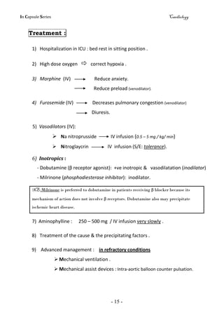 In Capsule Series Cardiology
- 15 -
Treatment :
1) Hospitalization in ICU : bed rest in sitting position .
2) High dose oxygen  correct hypoxia .
3) Morphine (IV) Reduce anxiety.
Reduce preload (venodilator).
4) Furosemide (IV) Decreases pulmonary congestion (venodilator)
Diuresis.
5) Vasodilators (IV):
 Na nitroprusside IV infusion (0.5 – 5 mg / kg/ min)
 Nitroglaycrin IV infusion (S/E: tolerance).
6) Inotropics :
- Dobutamine (β receptor agonist): +ve inotropic & vasodilatation (inodilator)
- Milrinone (phosphodiesterase inhibitor): inodilator.
NB :Milrinone is preferred to dobutamine in patients receiving β blocker because its
mechanism of action does not involve β receptors. Dobutamine also may precipitate
ischemic heart disease.
7) Aminophylline : 250 – 500 mg / IV infusion very slowly .
8) Treatment of the cause & the precipitating factors .
9) Advanced management : in refractory conditions
 Mechanical ventilation .
 Mechanical assist devices : Intra-aortic balloon counter pulsation.
 