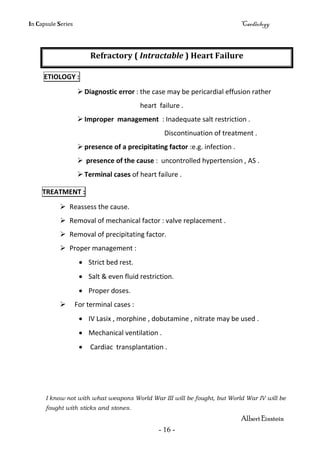 In Capsule Series Cardiology
- 16 -
Refractory ( Intractable ) Heart Failure
ETIOLOGY :
 Diagnostic error : the case may be pericardial effusion rather
heart failure .
 Improper management : Inadequate salt restriction .
Discontinuation of treatment .
 presence of a precipitating factor :e.g. infection .
 presence of the cause : uncontrolled hypertension , AS .
 Terminal cases of heart failure .
TREATMENT :
 Reassess the cause.
 Removal of mechanical factor : valve replacement .
 Removal of precipitating factor.
 Proper management :
 Strict bed rest.
 Salt & even fluid restriction.
 Proper doses.
 For terminal cases :
 IV Lasix , morphine , dobutamine , nitrate may be used .
 Mechanical ventilation .
 Cardiac transplantation .
I know not with what weapons World War III will be fought, but World War IV will be
fought with sticks and stones.
Albert Einstein
 