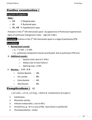 In Capsule Series Cardiology
- 18 -
Cardiac examination :
Inspection & palpation :
- Apex :
o MS  Slapping apex.
o AS  Sustained apex.
o AR , MR  hyperdynamic apex.
- Pulsation in the 2nd
left intercostals space : by appearance of Pulmonary hypertension.
- Signs of ventricular enlargement ( late). ( no LVE in MS ).
Percussion : Dullness in the 2nd
left intercostals space in a stage of pulmonary HTN.
Auscultation :
i. Normal heart sounds:
o S1 :  in MS ,  in MR.
o S2 : pulmonary component may be accentuated due to pulmonary HTN (late)
ii. Additional sounds :
o Ejection click ( due to P. HTN )
o Gallop ( due to heart failure )
o Opening snap : in MS.
iii. Murmur : A M - A M
o Ejection Systolic : AS .
o Pan systolic : MR .
o Early diastolic : AR .
o Mid diastolic : MS .
Complications : 12
( 3 in valve , 3 in LA , 3 in lung , 2 failure & complications of surgery )
1. Calcification.
2. Rheumatic activity.
3. Infective endocarditis. ( rare in MS )
4. Arrhythmia e.g. AF in a case of MS , heart block in calcified AS.
5. Thromboembolism : stroke.
 