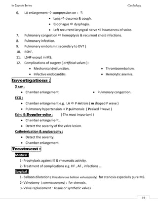 In Capsule Series Cardiology
- 19 -
6. LA enlargement  compression on : 
 Lung  dyspnea & cough.
 Esophagus  dysphagia.
 Left recurrent laryngeal nerve  hoarseness of voice.
7. Pulmonary congestion  hemoptysis & recurrent chest infections.
8. Pulmonary infection.
9. Pulmonary embolism ( secondary to DVT )
10. RSHF.
11. LSHF except in MS.
12. Complications of surgery ( artificial valves ) :
 Mechanical dysfunction.
 Infective endocarditis.
 Thromboembolism.
 Hemolytic anemia.
Investigations :
X ray :
 Chamber enlargement.  Pulmonary congestion.
ECG :
 Chamber enlargement e.g. LA  P mitrale ( m shaped P wave )
 Pulmonary hypertension  P pulmonale ( Peaked P wave )
Echo & Doppler echo : ( The most important )
 Chamber enlargement .
 Detect the severity of the valve lesion.
Catheterization & angiography :
 Detect the severity.
 Chamber enlargement.
Treatment :
Medical :
1- Prophylaxis against IE & rheumatic activity.
2- Treatment of complications e.g. HF , AF , infections …
Surgical :
1- Balloon dilatation ( Percutaneous balloon valvuloplasty) for stenosis especially pure MS.
2- Valvotomy ( commissurotomy) : for stenosis.
3- Valve replacement : Tissue or synthetic valves .
 