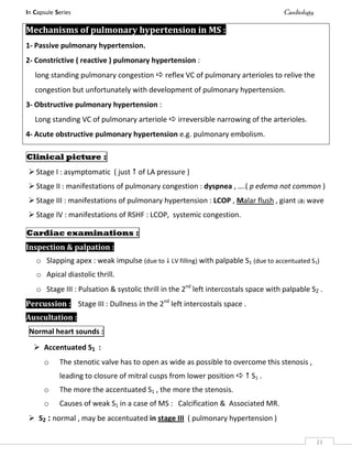 In Capsule Series Cardiology
21
Mechanisms of pulmonary hypertension in MS :
1- Passive pulmonary hypertension.
2- Constrictive ( reactive ) pulmonary hypertension :
long standing pulmonary congestion  reflex VC of pulmonary arterioles to relive the
congestion but unfortunately with development of pulmonary hypertension.
3- Obstructive pulmonary hypertension :
Long standing VC of pulmonary arteriole  irreversible narrowing of the arterioles.
4- Acute obstructive pulmonary hypertension e.g. pulmonary embolism.
Clinical picture :
 Stage I : asymptomatic ( just  of LA pressure )
 Stage II : manifestations of pulmonary congestion : dyspnea , ….( p edema not common )
 Stage III : manifestations of pulmonary hypertension : LCOP , Malar flush , giant (a) wave
 Stage IV : manifestations of RSHF : LCOP, systemic congestion.
Cardiac examinations :
Inspection & palpation :
o Slapping apex : weak impulse (due to  LV filling) with palpable S1 (due to accentuated S1)
o Apical diastolic thrill.
o Stage III : Pulsation & systolic thrill in the 2nd
left intercostals space with palpable S2 .
Percussion : Stage III : Dullness in the 2nd
left intercostals space .
Auscultation :
Normal heart sounds :
 Accentuated S1 :
o The stenotic valve has to open as wide as possible to overcome this stenosis ,
leading to closure of mitral cusps from lower position   S1 .
o The more the accentuated S1 , the more the stenosis.
o Causes of weak S1 in a case of MS : Calcification & Associated MR.
 S2 : normal , may be accentuated in stage III ( pulmonary hypertension )
 