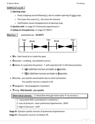In Capsule Series Cardiology
22
Additional sounds :
1. Opening snap :
o Sharp snapping sound following S2 due to sudden opening of rigid cusps.
o The closer the snap to S2 , the more the stenosis.
o Calcification causes disappearance of opening snap.
2. Ejection click : in stage III ( Pulmonary hypertension )
3. Gallop on tricuspid area : in stage IV ( RSHF )
Murmur : comment on : SCRIPT
 Site : best heard at or inside the apex.
 Character : rumbling , low pitched murmur.
 Relation to respiration & position :  with expiration & in left lateral position.
 Left sided heart murmurs are louder on expiration .
 Right sided heart murmurs are louder on inspiration .
 Intensity : pre systolic accentuation due to atrial contraction.
Pre systolic murmur is absent in AF.
 Propagation : No propagation ( localized )
 Timing : Mid diastolic , pre systolic.
Silent mitral stenosis : ( blood flow through mitral valve  no murmur )
1- Associated ASD ( Lutembacher’s syndrome )
2- Low LA pressure : sever pulmonary hypertension , RSHF.
3- High LV pressure : LSHF.
Stage III : Ejection systolic murmur of pulmonary hypertension.
Stage IV : Pansystolic murmur of relative TR.
 