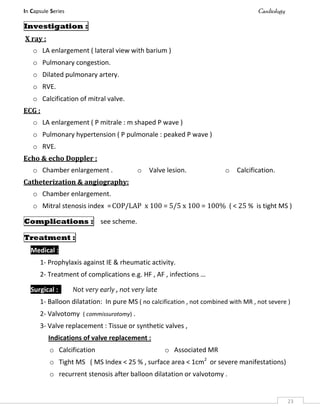 In Capsule Series Cardiology
23
Investigation :
X ray :
o LA enlargement ( lateral view with barium )
o Pulmonary congestion.
o Dilated pulmonary artery.
o RVE.
o Calcification of mitral valve.
ECG :
o LA enlargement ( P mitrale : m shaped P wave )
o Pulmonary hypertension ( P pulmonale : peaked P wave )
o RVE.
Echo & echo Doppler :
o Chamber enlargement . o Valve lesion. o Calcification.
Catheterization & angiography:
o Chamber enlargement.
o Mitral stenosis index =COP/LAP x 100 = 5/5 x 100 = 100% ( < 25 % is tight MS )
Complications : see scheme.
Treatment :
Medical :
1- Prophylaxis against IE & rheumatic activity.
2- Treatment of complications e.g. HF , AF , infections …
Surgical : Not very early , not very late
1- Balloon dilatation: In pure MS ( no calcification , not combined with MR , not severe )
2- Valvotomy ( commissurotomy) .
3- Valve replacement : Tissue or synthetic valves ,
Indications of valve replacement :
o Calcification o Associated MR
o Tight MS ( MS Index < 25 % , surface area < 1cm2
or severe manifestations)
o recurrent stenosis after balloon dilatation or valvotomy .
 