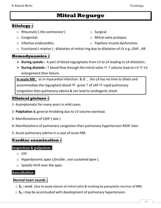 In Capsule Series Cardiology
24
Mitral Regurge
Etiology :
o Rheumatic ( the commonest )
o Congenital.
o Infective endocarditis.
o Surgical.
o Mitral valve prolapse.
o Papillary muscle dysfunction.
o Functional ( relative ) : dilatation of mitral ring due to dilatation of LV e.g. LSHF , AR.
Hemodynamics :
 During systole : A part of blood regurgitates from LV to LA leading to LA dilatation .
 During diastole :  blood flow through the mitral valve   volume load on LV  LV
enlargement then failure.
In acute MR : as in myocardial infarction & IE , the LA has no time to dilate and
accommodate the regurgitant blood  great  of LAP  rapid pulmonary
congestion then pulmonary edema & can lead to cardiogenic shock.
Clinical picture :
1- Asymptomatic for many years in mild cases.
2- Palpitation & general throbbing due to LV volume overload.
3- Manifestations of LSHF ( late )
4- Manifestations of pulmonary congestion then pulmonary hypertension RSHF later.
5- Acute pulmonary edema in a case of acute MR.
Cardiac examination :
Inspection & palpation :
o LVE .
o Hyperdynamic apex ( forcible , non sustained apex ).
o Systolic thrill over the apex.
Auscultation :
Normal heart sounds :
o S1 : weak (due to weak closure of mitral valve & masking by pansystolic murmur of MR)
o S2 : may be accentuated with development of pulmonary hypertension.
 