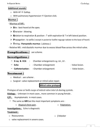 In Capsule Series Cardiology
25
Additional sounds:
o With HF  Gallop.
o With pulmonary hypertension  Ejection click.
Murmur :
- Murmur of MR :
 Site : best heard at the apex.
 Character : blowing.
 Relation to respiration & position :  with expiration &  in left lateral position.
 Propagation : to axilla ( except in posterior leaflet regurge radiate to the base of heart)
 Timing : Pansystolic murmur. ( plateau )
- Relative MS : mid diastolic murmur due to excess blood flow across the mitral valve.
Complications : see scheme.
Investigations :
– X ray & ECG : Chamber enlargement e.g. LA , LV .
– Echo : - Chamber enlargement - Valve lesion.
– Catheterization : - Chamber enlargement - Valve lesion .
Treatment :
o Medical : see scheme .
o Surgical : valve replacement or mitral valve repair.
Mitral valve prolapse
Prolapse of one or both cusps of mitral valve into LA during systole.
Etiology : Unknown in most cases , more common in young female .
C/P : Asymptomatic in most cases.
– The same as MR but the most important symptoms are :
o Atypical chest pain . o Palpitation.
Investigations : Echo is diagnostic
Treatment :
o Reassurance. o  blocker
o valve replacement in severe cases.
 