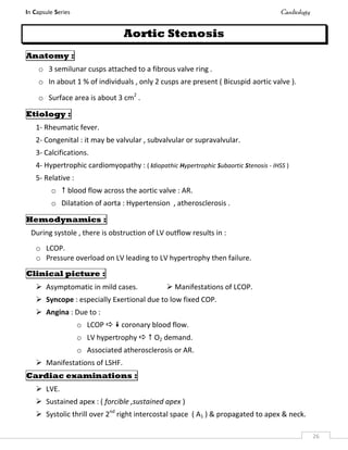 In Capsule Series Cardiology
26
Aortic Stenosis
Anatomy :
o 3 semilunar cusps attached to a fibrous valve ring .
o In about 1 % of individuals , only 2 cusps are present ( Bicuspid aortic valve ).
o Surface area is about 3 cm2
.
Etiology :
1- Rheumatic fever.
2- Congenital : it may be valvular , subvalvular or supravalvular.
3- Calcifications.
4- Hypertrophic cardiomyopathy : ( Idiopathic Hypertrophic Subaortic Stenosis - IHSS )
5- Relative :
o  blood flow across the aortic valve : AR.
o Dilatation of aorta : Hypertension , atherosclerosis .
Hemodynamics :
During systole , there is obstruction of LV outflow results in :
o LCOP.
o Pressure overload on LV leading to LV hypertrophy then failure.
Clinical picture :
 Asymptomatic in mild cases.  Manifestations of LCOP.
 Syncope : especially Exertional due to low fixed COP.
 Angina : Due to :
o LCOP   coronary blood flow.
o LV hypertrophy   O2 demand.
o Associated atherosclerosis or AR.
 Manifestations of LSHF.
Cardiac examinations :
 LVE.
 Sustained apex : ( forcible ,sustained apex )
 Systolic thrill over 2nd
right intercostal space ( A1 ) & propagated to apex & neck.
 
