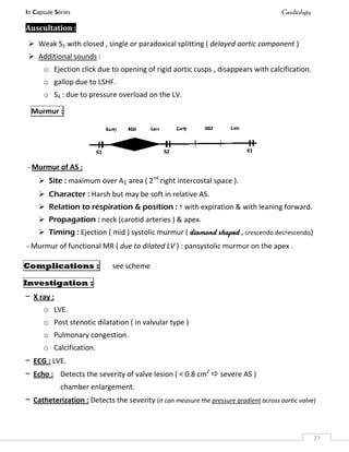 In Capsule Series Cardiology
27
Auscultation :
 Weak S2 with closed , single or paradoxical splitting ( delayed aortic component )
 Additional sounds :
o Ejection click due to opening of rigid aortic cusps , disappears with calcification.
o gallop due to LSHF.
o S4 : due to pressure overload on the LV.
Murmur :
- Murmur of AS :
 Site : maximum over A1 area ( 2nd
right intercostal space ).
 Character : Harsh but may be soft in relative AS.
 Relation to respiration & position :  with expiration & with leaning forward.
 Propagation : neck (carotid arteries ) & apex.
 Timing : Ejection ( mid ) systolic murmur ( diamond shaped , crescendo decrescendo)
- Murmur of functional MR ( due to dilated LV ) : pansystolic murmur on the apex .
Complications : see scheme
Investigation :
– X ray :
o LVE.
o Post stenotic dilatation ( in valvular type )
o Pulmonary congestion.
o Calcification.
– ECG : LVE.
– Echo : Detects the severity of valve lesion ( < 0.8 cm2
 severe AS )
chamber enlargement.
– Catheterization : Detects the severity (it can measure the pressure gradient across aortic valve)
 