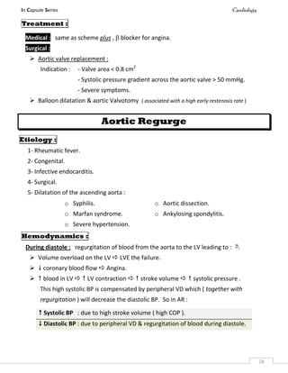 In Capsule Series Cardiology
28
Treatment :
Medical : same as scheme plus ,  blocker for angina.
Surgical :
 Aortic valve replacement :
Indication : - Valve area < 0.8 cm2
- Systolic pressure gradient across the aortic valve > 50 mmHg.
- Severe symptoms.
 Balloon dilatation & aortic Valvotomy ( associated with a high early restenosis rate )
Aortic Regurge
Etiology :
1- Rheumatic fever.
2- Congenital.
3- Infective endocarditis.
4- Surgical.
5- Dilatation of the ascending aorta :
Hemodynamics :
During diastole : regurgitation of blood from the aorta to the LV leading to : 
 Volume overload on the LV  LVE the failure.
  coronary blood flow  Angina.
  blood in LV   LV contraction   stroke volume   systolic pressure .
This high systolic BP is compensated by peripheral VD which ( together with
regurgitation ) will decrease the diastolic BP. So in AR :
o Syphilis.
o Marfan syndrome.
o Severe hypertension.
o Aortic dissection.
o Ankylosing spondylitis.
 Systolic BP : due to high stroke volume ( high COP ).
 Diastolic BP : due to peripheral VD & regurgitation of blood during diastole.
 