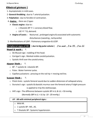 In Capsule Series Cardiology
29
Clinical picture :
1- Asymptomatic in mild cases.
2- General throbbing : due to  arterial pulsation.
3- Palpitation : due to forcible LV contraction.
4- Angina : there are 2 types
 Classic angina : due to :
o  Diastolic BP   coronary blood flow.
o LVE   O2 demand.
 Angina of Lewis : Nocturnal , prolonged angina & associated with autonomic
disturbances (sweating , tachycardia)
5- Manifestations of LSHF : Pulmonary congestion & LCOP.
Peripheral signs of AR : ( due to big pulse volume ) 3 in neck , 3 in UL , 3 in LL
Head & neck : 
o De Musset sign : nodding of the head.
o Corrigan’s sign : Marked visible carotid pulsation.
o Systolic thrill over the carotid artery.
Upper limb : 
o BP :  systolic &  diastolic BP.
o Pulse : Water hammer pulse.
o Capillary pulsations : pressing on the nail tip  moving red line.
Lower limb : 
o Pistol shots : systolic femoral sound due to sudden distension of collapsed artery.
o Duroziez’s sign : systolic & diastolic murmur over the femoral artery if slight pressure
is applied to it by the stethoscope.
o Hill’s sign : The difference between systolic BP in LL & UL > 50 mmHg.
(Normally SBP in LL > UL by 10 - 20 mmHg )
NB : AR with minimal peripheral signs :
o Mild AR.
o  systolic BP : MS , AS.
o  Diastolic BP : Systemic hypertension.
 