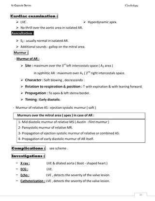 In Capsule Series Cardiology
30
Cardiac examination :
 LVE .  Hyperdynamic apex.
 No thrill over the aortic area in isolated AR.
Auscultation :
 S2 : usually normal in isolated AR.
 Additional sounds : gallop on the mitral area.
Murmur :
- Murmur of AR :
 Site : maximum over the 3rd
left intercostals space ( A2 area )
in syphilitic AR : maximum over A1 ( 2nd
right intercostals space.
 Character : Soft blowing , decrescendo .
 Relation to respiration & position :  with expiration & with leaning forward.
 Propagation : To apex & left sterna border.
 Timing : Early diastolic.
- Murmur of relative AS : ejection systolic murmur ( soft )
Murmurs over the mitral area ( apex ) in case of AR :
1- Mid diastolic murmur of relative MS ( Austin - Flint murmur )
2- Pansystolic murmur of relative MR.
3- Propagation of ejection systolic murmur of relative or combined AS.
4- Propagation of early diastolic murmur of AR itself.
Complications : see scheme .
Investigations :
– X ray : LVE & dilated aorta ( Boot - shaped heart )
– ECG : LVE.
– Echo : LVE , detects the severity of the valve lesion.
– Catheterization : LVE , detects the severity of the valve lesion.
 