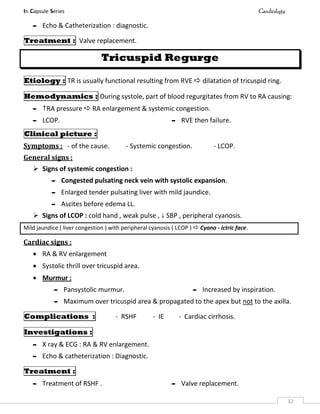 In Capsule Series Cardiology
32
- Echo & Catheterization : diagnostic.
Treatment : Valve replacement.
Tricuspid Regurge
Etiology : TR is usually functional resulting from RVE  dilatation of tricuspid ring.
Hemodynamics : During systole, part of blood regurgitates from RV to RA causing:
- RA pressure  RA enlargement & systemic congestion.
- LCOP. - RVE then failure.
Clinical picture :
Symptoms : - of the cause. - Systemic congestion. - LCOP.
General signs :
 Signs of systemic congestion :
- Congested pulsating neck vein with systolic expansion.
- Enlarged tender pulsating liver with mild jaundice.
- Ascites before edema LL.
 Signs of LCOP : cold hand , weak pulse ,  SBP , peripheral cyanosis.
Mild jaundice ( liver congestion ) with peripheral cyanosis ( LCOP )  Cyano - ictric face.
Cardiac signs :
 RA & RV enlargement
 Systolic thrill over tricuspid area.
 Murmur :
- Pansystolic murmur. - Increased by inspiration.
- Maximum over tricuspid area & propagated to the apex but not to the axilla.
Complications : - RSHF - IE - Cardiac cirrhosis.
Investigations :
- X ray & ECG : RA & RV enlargement.
- Echo & catheterization : Diagnostic.
Treatment :
- Treatment of RSHF . - Valve replacement.
 
