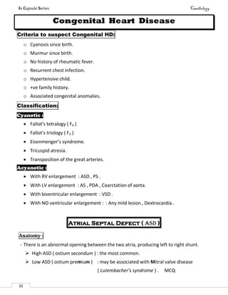 In Capsule Series Cardiology
35
Congenital Heart Disease
Criteria to suspect Congenital HD:
o Cyanosis since birth.
o Murmur since birth.
o No history of rheumatic fever.
o Recurrent chest infection.
o Hypertensive child.
o +ve family history.
o Associated congenital anomalies.
Classification:
Cyanotic :
 Fallot’s tetralogy ( F4 )
 Fallot’s triology ( F3 )
 Eisenmenger’s syndrome.
 Tricuspid atresia.
 Transposition of the great arteries.
Acyanotic :
 With RV enlargement : ASD , PS .
 With LV enlargement : AS , PDA , Coarctation of aorta.
 With biventricular enlargement : VSD .
 With NO ventricular enlargement : : Any mild lesion , Dextrocardia .
Atrial Septal Defect ( ASD )
Anatomy :
- There is an abnormal opening between the two atria, producing left to right shunt.
 High ASD ( ostium secondum ) : the most common.
 Low ASD ( ostium premium ) : may be associated with Mitral valve disease
( Lutembacher’s syndrome ) . MCQ
 