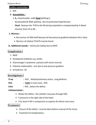 In Capsule Series Cardiology
35
Cardiac examination :
1- RVE.
2- Auscultation :
i. S2 : Accentuated , wide fixed splitting S2
- Accentuated & Wide splitting : due to pulmonary hypertension.
- Fixed : because the  VR to the RA during inspiration is compensated by  blood
shunted from LA to RA .
ii. Murmur :
 No murmur of ASD itself because of low pressure gradients between the 2 atria.
 Murmur of relative TS & PS may be heard.
iii. Additional sounds : Ventricular Gallop due to RSHF.
Complication :
1- RSHF.
2- Paradoxical embolism e.g. stroke.
3- Eisenmenger’s syndrome: cyanosis with shunt reversal.
4- Infective endocarditis : rare due to low pressure gradient.
5- Arrhythmia : AF
Investigations :
X ray : RVE , dilated pulmonary artery , lung plethora.
ECG : RBBB in most cases , RVE.
Echo : RVE , detect the defect.
Catheterization :
 Detect the defect : the catheter may pass through ASD.
  pressure in the right side of the heart.
  O2 level in RA in comparison to superior & inferior vena cava.
Treatment :
 Closure of the defect : must be done before reversal of the shunt.
 Treatment of complications.
 