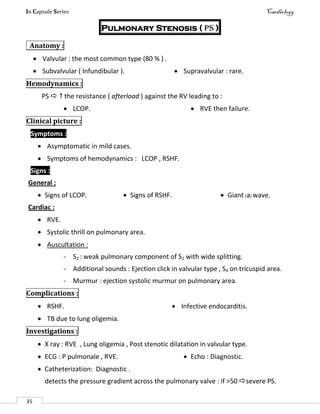 In Capsule Series Cardiology
35
Pulmonary Stenosis ( PS )
Anatomy :
 Valvular : the most common type (80 % ) .
 Subvalvular ( Infundibular ).  Supravalvular : rare.
Hemodynamics :
PS   the resistance ( afterload ) against the RV leading to :
 LCOP.  RVE then failure.
Clinical picture :
Symptoms :
 Asymptomatic in mild cases.
 Symptoms of hemodynamics : LCOP , RSHF.
Signs :
General :
 Signs of LCOP.  Signs of RSHF.  Giant (a) wave.
Cardiac :
 RVE.
 Systolic thrill on pulmonary area.
 Auscultation :
- S2 : weak pulmonary component of S2 with wide splitting.
- Additional sounds : Ejection click in valvular type , S4 on tricuspid area.
- Murmur : ejection systolic murmur on pulmonary area.
Complications :
 RSHF.  Infective endocarditis.
 TB due to lung oligemia.
Investigations :
 X ray : RVE , Lung oligemia , Post stenotic dilatation in valvular type.
 ECG : P pulmonale , RVE.  Echo : Diagnostic.
 Catheterization: Diagnostic .
detects the pressure gradient across the pulmonary valve : if >50 severe PS.
 