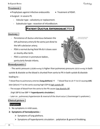 In Capsule Series Cardiology
35
Treatment :
 Prophylaxis against infective endocardits  Treatment of RSHF.
 Surgical : in severe PS
- Valvular type : valvotomy or replacement.
- Subvalvular type : resection of infundibulum.
Patent Ductus Arteriosus( PDA )
Anatomy :
- Persistence of ductus arteriosus between the
left pulmonary artery & the aorta just distal to
the left subclavian artery.
- PDA is normal during fetal life & it closes soon
or shortly after birth.
- PDA is common in premature babies ,
particularly female infants.
Hemodynamics :
- The aortic pressure (120/80 mmHg) is higher than pulmonary pressure (20/10 mmHg) in both
systole & diastole so the blood is shunted from aorta to PA in both systole & diastole
leading to :
 blood flow to pulmonary arteries (lung plethora)   blood flow to LA  to LV causing LVE(
later failure)  to the aorta causing high COP & high systolic BP.
- The escape of blood from the aorta to the PA causes low diastolic BP.
(high SBP & low DBP  hyperdynamic circulation )
- Later on , pulmonary hypertension & reversal of the shunt occur ( Eisenmenger’s syndrome ).
Clinical picture :
Symptoms :
1- No symptoms in mild cases.
2- Symptoms of hemodynamics :
 Symptoms of lung plethora.
 Symptoms of hyperdynamic circulation : palpitation & general throbbing.
 