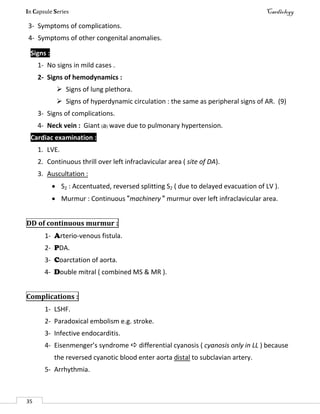In Capsule Series Cardiology
35
3- Symptoms of complications.
4- Symptoms of other congenital anomalies.
Signs :
1- No signs in mild cases .
2- Signs of hemodynamics :
 Signs of lung plethora.
 Signs of hyperdynamic circulation : the same as peripheral signs of AR. (9)
3- Signs of complications.
4- Neck vein : Giant (a) wave due to pulmonary hypertension.
Cardiac examination :
1. LVE.
2. Continuous thrill over left infraclavicular area ( site of DA).
3. Auscultation :
 S2 : Accentuated, reversed splitting S2 ( due to delayed evacuation of LV ).
 Murmur : Continuous "machinery " murmur over left infraclavicular area.
DD of continuous murmur :
1- Arterio-venous fistula.
2- PDA.
3- Coarctation of aorta.
4- Double mitral ( combined MS & MR ).
Complications :
1- LSHF.
2- Paradoxical embolism e.g. stroke.
3- Infective endocarditis.
4- Eisenmenger’s syndrome  differential cyanosis ( cyanosis only in LL ) because
the reversed cyanotic blood enter aorta distal to subclavian artery.
5- Arrhythmia.
 