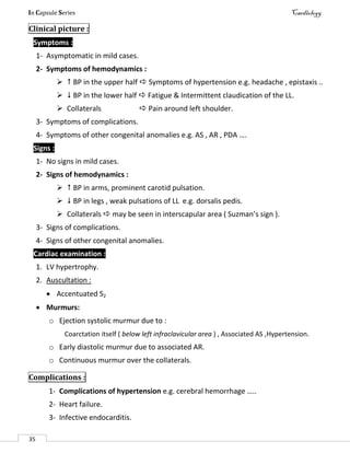 In Capsule Series Cardiology
35
Clinical picture :
Symptoms :
1- Asymptomatic in mild cases.
2- Symptoms of hemodynamics :
  BP in the upper half  Symptoms of hypertension e.g. headache , epistaxis ..
  BP in the lower half  Fatigue & Intermittent claudication of the LL.
 Collaterals  Pain around left shoulder.
3- Symptoms of complications.
4- Symptoms of other congenital anomalies e.g. AS , AR , PDA ….
Signs :
1- No signs in mild cases.
2- Signs of hemodynamics :
  BP in arms, prominent carotid pulsation.
  BP in legs , weak pulsations of LL e.g. dorsalis pedis.
 Collaterals  may be seen in interscapular area ( Suzman’s sign ).
3- Signs of complications.
4- Signs of other congenital anomalies.
Cardiac examination :
1. LV hypertrophy.
2. Auscultation :
 Accentuated S2
 Murmurs:
o Ejection systolic murmur due to :
Coarctation itself ( below left infraclavicular area ) , Associated AS ,Hypertension.
o Early diastolic murmur due to associated AR.
o Continuous murmur over the collaterals.
Complications :
1- Complications of hypertension e.g. cerebral hemorrhage …..
2- Heart failure.
3- Infective endocarditis.
 