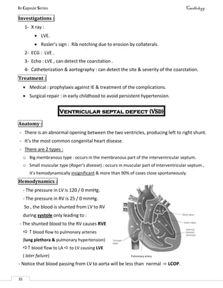 In Capsule Series Cardiology
35
Investigations :
1- X ray :
 LVE.
 Rosler’s sign : Rib notching due to erosion by collaterals.
2- ECG : LVE .
3- Echo : LVE , can detect the coarctation .
4- Catheterization & aortography : can detect the site & severity of the coarctation.
Treatment :
 Medical : prophylaxis against IE & treatment of the complications.
 Surgical repair : in early childhood to avoid persistent hypertension.
Ventricular septal defect (VSD)
Anatomy :
- There is an abnormal opening between the two ventricles, producing left to right shunt.
- It’s the most common congenital heart disease.
- There are 2 types :
o Big membranous type : occurs in the membranous part of the interventricular septum.
o Small muscular type (Roger’s disease) : occurs in muscular part of interventricular septum ,
it’s hemodynamically insignificant & more than 90% of cases close spontaneously.
Hemodynamics :
- The pressure in LV is 120 / 0 mmHg.
- The pressure in RV is 25 / 0 mmHg.
So , the blood is shunted from LV to RV
during systole only leading to :
- The shunted blood to the RV causes RVE
  blood flow to pulmonary arteries
(lung plethora & pulmonary hypertension)
 blood flow to LA  to LV causing LVE
( later failure) Pulmonary artery
- Notice that blood passing from LV to aorta will be less than normal  LCOP.
 