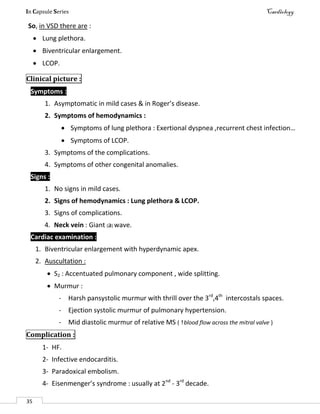 In Capsule Series Cardiology
35
So, in VSD there are :
 Lung plethora.
 Biventricular enlargement.
 LCOP.
Clinical picture :
Symptoms :
1. Asymptomatic in mild cases & in Roger’s disease.
2. Symptoms of hemodynamics :
 Symptoms of lung plethora : Exertional dyspnea ,recurrent chest infection…
 Symptoms of LCOP.
3. Symptoms of the complications.
4. Symptoms of other congenital anomalies.
Signs :
1. No signs in mild cases.
2. Signs of hemodynamics : Lung plethora & LCOP.
3. Signs of complications.
4. Neck vein : Giant (a) wave.
Cardiac examination :
1. Biventricular enlargement with hyperdynamic apex.
2. Auscultation :
 S2 : Accentuated pulmonary component , wide splitting.
 Murmur :
- Harsh pansystolic murmur with thrill over the 3rd
,4th
intercostals spaces.
- Ejection systolic murmur of pulmonary hypertension.
- Mid diastolic murmur of relative MS ( blood flow across the mitral valve )
Complication :
1- HF.
2- Infective endocarditis.
3- Paradoxical embolism.
4- Eisenmenger’s syndrome : usually at 2nd
- 3rd
decade.
 