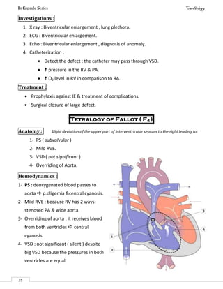 In Capsule Series Cardiology
35
Investigations :
1. X ray : Biventricular enlargement , lung plethora.
2. ECG : Biventricular enlargement.
3. Echo : Biventricular enlargement , diagnosis of anomaly.
4. Catheterization :
 Detect the defect : the catheter may pass through VSD.
  pressure in the RV & PA.
  O2 level in RV in comparison to RA.
Treatment :
 Prophylaxis against IE & treatment of complications.
 Surgical closure of large defect.
Tetralogy of Fallot ( F4 )
Anatomy : Slight deviation of the upper part of interventricular septum to the right leading to:
1- PS ( subvalvular )
2- Mild RVE.
3- VSD ( not significant )
4- Overriding of Aorta.
Hemodynamics :
1- PS : deoxygenated blood passes to
aorta  p.oligemia &central cyanosis.
2- Mild RVE : because RV has 2 ways:
stenosed PA & wide aorta.
3- Overriding of aorta : it receives blood
from both ventricles  central
cyanosis.
4- VSD : not significant ( silent ) despite
big VSD because the pressures in both
ventricles are equal.
 