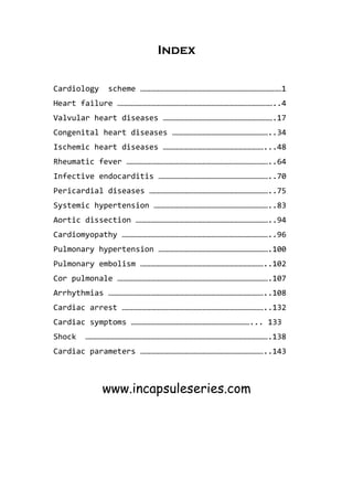Index
Cardiology scheme …………………………………………………………………………………1
Heart failure …………………………………………………………………………………………..4
Valvular heart diseases ……………………………………………………………….17
Congenital heart diseases ………………………………………………………..34
Ischemic heart diseases …………………………………………………………...48
Rheumatic fever …………………………………………………………………………………..64
Infective endocarditis ………………………………………………………………..70
Pericardial diseases ……………………………………………………………………..75
Systemic hypertension …………………………………………………………………..83
Aortic dissection ……………………………………………………………………………..94
Cardiomyopathy ……………………………………………………………………………………..96
Pulmonary hypertension ……………………………………………………………….100
Pulmonary embolism ………………………………………………………………………..102
Cor pulmonale ……………………………………………………………………………………….107
Arrhythmias …………………………………………………………………………………………..108
Cardiac arrest …………………………………………………………………………………..132
Cardiac symptoms ……………………………………………………………………... 133
Shock ………………………………………………………………………………………………………….138
Cardiac parameters ………………………………………………………………………..143
www.incapsuleseries.com
 