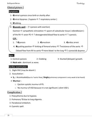 In Capsule Series Cardiology
35
Clinical picture :
Symptoms :
1- Central cyanosis since birth or shortly after.
2- Central dyspnea. ( hypoxia   respiratory center )
3- Clubbing.
4- Cyanotic spell : ( cyanosis with exertion)
Exertion  sympathetic stimulation  spasm of subvalvular tissue ( infandibulum )
of the RV  sever PS   deoxygenated blood flow to aorta   cyanosis.
C/P :
1.  Cyanosis 2. Convulsion 3. Cardiac arrest
4. Squatting position  kinking of femoral artery  resistance of the aorta 
blood flow from RV to aorta more blood to the lung  cyanosis& dyspnea
Signs :
1- Central cyanosis 2- Clubbing 3- Stunted (delayed ) growth.
4- Neck vein : dominant (a) wave.
Cardiac examination :
1. Slight RVE (may be absent )
2. Auscultation :
 S2 : Accentuated(due to aortic flow), Single(pulmonary component is very weak to be heard)
 Murmur :
o Ejection systolic murmur of PS.
o No murmur of VSD because it is not significant ( silent VSD ).
Complication :
1- Polycythemia due to hypoxia.
2- Pulmonary TB due to lung oligemia.
3- Paradoxical embolism.
4- Cyanotic spell.
 