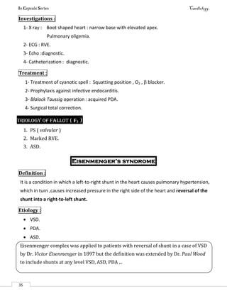 In Capsule Series Cardiology
35
Investigations :
1- X ray : Boot shaped heart : narrow base with elevated apex.
Pulmonary oligemia.
2- ECG : RVE.
3- Echo :diagnostic.
4- Catheterization : diagnostic.
Treatment :
1- Treatment of cyanotic spell : Squatting position , O2 ,  blocker.
2- Prophylaxis against infective endocarditis.
3- Blalock Taussig operation : acquired PDA.
4- Surgical total correction.
Triology of Fallot ( F3 )
1. PS ( valvular )
2. Marked RVE.
3. ASD.
Eisenmenger’s syndrome
Definition :
It is a condition in which a left-to-right shunt in the heart causes pulmonary hypertension,
which in turn ,causes increased pressure in the right side of the heart and reversal of the
shunt into a right-to-left shunt.
Etiology :
 VSD.
 PDA.
 ASD.
Eisenmenger complex was applied to patients with reversal of shunt in a case of VSD
by Dr. Victor Eisenmenger in 1897 but the definition was extended by Dr. Paul Wood
to include shunts at any level VSD, ASD, PDA ,..
 