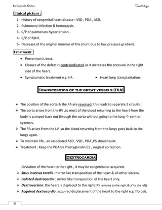 In Capsule Series Cardiology
35
Clinical picture :
1- History of congenital heart disease : VSD , PDA , ASD.
2- Pulmonary infection & hemoptysis.
3- C/P of pulmonary hypertension .
4- C/P of RSHF.
5- Decrease of the original murmur of the shunt due to low pressure gradient.
Treatment :
 Prevention is best.
 Closure of the defect is contraindicated as it increases the pressure in the right
side of the heart.
 Symptomatic treatment e.g. HF.  Heart lung transplantation.
Transposition of the great vessels (TGA)
 The position of the aorta & the PA are reversed, this leads to separate 2 circuits :
 The aorta arises from the RV ,so most of the blood returning to the heart from the
body is pumped back out through the aorta without going to the lung  central
cyanosis.
 The PA arises from the LV ,so the blood returning from the lungs goes back to the
lungs again.
 To maintain life , an associated ASD , VSD , PDA ,PS should exist.
 Treatment : Keep the PDA by Prostaglandin E1 , surgical correction.
Dextrocardia
Deviation of the heart to the right , it may be congenital or acquired.
 Situs inversus totalis : mirror like transposition of the heart & all other viscera.
 Isolated dextrocardia : mirror like transposition of the heart only.
 Dextroversion: the heart is displaced to the right (RV remains to the right &LV to the left)
 Acquired dextrocardia: acquired displacement of the heart to the right e.g. fibrosis.
 