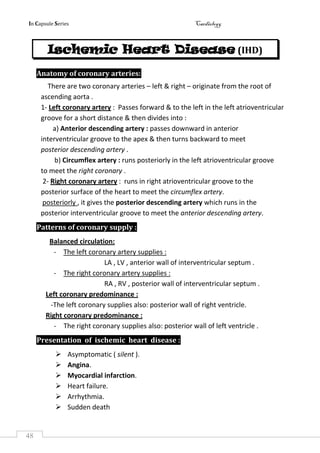 In Capsule Series Cardiology
48
Ischemic Heart Disease (IHD)
Anatomy of coronary arteries:
There are two coronary arteries – left & right – originate from the root of
ascending aorta .
1- Left coronary artery : Passes forward & to the left in the left atrioventricular
groove for a short distance & then divides into :
a) Anterior descending artery : passes downward in anterior
interventricular groove to the apex & then turns backward to meet
posterior descending artery .
b) Circumflex artery : runs posteriorly in the left atrioventricular groove
to meet the right coronary .
2- Right coronary artery : runs in right atrioventricular groove to the
posterior surface of the heart to meet the circumflex artery.
posteriorly , it gives the posterior descending artery which runs in the
posterior interventricular groove to meet the anterior descending artery.
Patterns of coronary supply :
Balanced circulation:
- The left coronary artery supplies :
LA , LV , anterior wall of interventricular septum .
- The right coronary artery supplies :
RA , RV , posterior wall of interventricular septum .
Left coronary predominance :
-The left coronary supplies also: posterior wall of right ventricle.
Right coronary predominance :
- The right coronary supplies also: posterior wall of left ventricle .
Presentation of ischemic heart disease :
 Asymptomatic ( silent ).
 Angina.
 Myocardial infarction.
 Heart failure.
 Arrhythmia.
 Sudden death
 