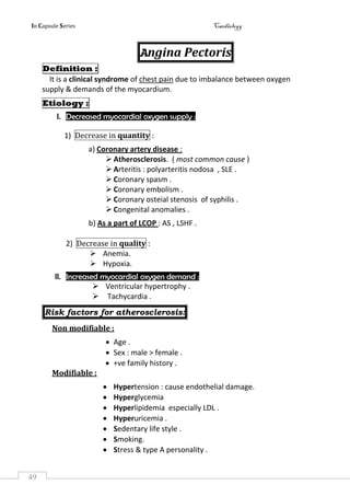 In Capsule Series Cardiology
49
Angina Pectoris
Definition :
It is a clinical syndrome of chest pain due to imbalance between oxygen
supply & demands of the myocardium.
Etiology :
I. Decreased myocardial oxygen supply :
1) Decrease in quantity :
a) Coronary artery disease :
 Atherosclerosis. ( most common cause )
 Arteritis : polyarteritis nodosa , SLE .
 Coronary spasm .
 Coronary embolism .
 Coronary osteial stenosis of syphilis .
 Congenital anomalies .
b) As a part of LCOP : AS , LSHF .
2) Decrease in quality :
 Anemia.
 Hypoxia.
II. Increased myocardial oxygen demand :
 Ventricular hypertrophy .
 Tachycardia .
Risk factors for atherosclerosis:
Non modifiable :
 Age .
 Sex : male > female .
 +ve family history .
Modifiable :
 Hypertension : cause endothelial damage.
 Hyperglycemia
 Hyperlipidemia especially LDL .
 Hyperuricemia .
 Sedentary life style .
 Smoking.
 Stress & type A personality .
 