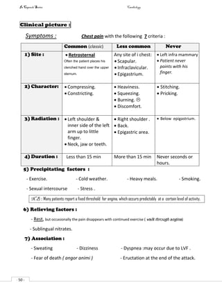 In Capsule Series Cardiology
- 50 -
Clinical picture :
Symptoms : Chest pain with the following 7 criteria :
Common (classic) Less common Never
1) Site :  Retrosternal
Often the patient places his
clenched hand over the upper
sternum.
Any site of i chest:
 Scapular.
 Infraclavicular.
 Epigastrium.
 Left infra mammary
 Patient never
points with his
finger.
2) Character:  Compressing.
 Constricting.
 Heaviness.
 Squeezing.
 Burning. 
 Discomfort.
 Stitching.
 Pricking.
3) Radiation :  Left shoulder &
inner side of the left
arm up to little
finger.
 Neck, jaw or teeth.
 Right shoulder .
 Back.
 Epigastric area.
 Below epigastrium.
4) Duration : Less than 15 min More than 15 min Never seconds or
hours.
5) Precipitating factors :
- Exercise. - Cold weather. - Heavy meals. - Smoking.
- Sexual intercourse - Stress .
N.B : Many patients report a fixed threshold for angina, which occurs predictably at a certain level of activity.
6) Relieving factors :
- Rest, but occasionally the pain disappears with continued exercise ( walk through angina)
- Sublingual nitrates.
7) Association :
- Sweating - Dizziness - Dyspnea :may occur due to LVF .
- Fear of death ( angor animi ) - Eructation at the end of the attack.
 