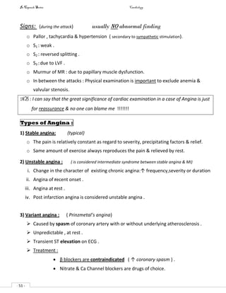 In Capsule Series Cardiology
- 51 -
Signs: (during the attack) usually no abnormal finding
o Pallor , tachycardia & hypertension ( secondary to sympathetic stimulation).
o S1 : weak .
o S2 : reversed splitting .
o S3 :due to LVF .
o Murmur of MR : due to papillary muscle dysfunction.
o In between the attacks : Physical examination is important to exclude anemia &
valvular stenosis.
NB : I can say that the great significance of cardiac examination in a case of Angina is just
for reassurance & no one can blame me !!!!!!!
Types of Angina :
1) Stable angina: (typical)
o The pain is relatively constant as regard to severity, precipitating factors & relief.
o Same amount of exercise always reproduces the pain & relieved by rest.
2) Unstable angina : ( is considered intermediate syndrome between stable angina & MI)
i. Change in the character of existing chronic angina:↑ frequency,severity or duration
ii. Angina of recent onset .
iii. Angina at rest .
iv. Post infarction angina is considered unstable angina .
3) Variant angina : ( Prinzmetal’s angina)
 Caused by spasm of coronary artery with or without underlying atherosclerosis .
 Unpredictable , at rest .
 Transient ST elevation on ECG .
 Treatment :
 β blockers are contraindicated ( ↑ coronary spasm ) .
 Nitrate & Ca Channel blockers are drugs of choice.
 