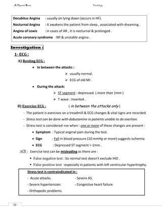 In Capsule Series Cardiology
- 52 -
Decubitus Angina : usually on lying down (occurs in HF).
Nocturnal Angina : It awakens the patient from sleep , associated with dreaming .
Angina of Lewis : in cases of AR , it is nocturnal & prolonged .
Acute coronary syndrome :MI & unstable angina .
Investigation :
1- ECG :
A) Resting ECG :
 In between the attacks :
 usually normal.
 ECG of old MI .
 During the attack:
 ST segment : depressed. ( more than 1mm )
 T wave : Inverted .
B) Exercise ECG : ( in between the attacks only )
- The patient is exercises on a treadmill & ECG changes & vital signs are recorded.
- Stress test can be done with dobutamine in patients unable to do exertion.
- Stress test is considered +ve when : one or more of these changes are present :
 Symptom : Typical anginal pain during the test.
 Sign : Fall in blood pressure (10 mmHg or more) suggests ischemia
 ECG : Depressed ST segment > 1mm .
NB : Exercise test can be misleading as there are :
 False negative test : So normal test doesn’t exclude IHD .
 False positive test :especially in patients with left ventricular hypertrophy.
Stress test is contraindicated in :
- Acute attacks. - Severe AS.
- Severe hypertension. - Congestive heart failure.
- Orthopedic problems.
 
