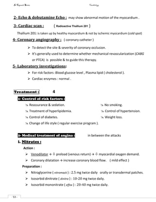 In Capsule Series Cardiology
- 53 -
2- Echo & dobutamine Echo : may show abnormal motion of the myocardium .
3- Cardiac scan : ( Radioactive Thallium 201 )
Thallium 201: is taken up by healthy myocardium & not by ischemic myocardium (cold spot)
4- Coronary angiography : ( coronary catheter )
 To detect the site & severity of coronary occlusion.
 It’s generally used to determine whether mechanical revascularization (CABG
or PTCA) is possible & to guide this therapy.
5- Laboratory investigations:
 For risk factors :Blood glucose level , Plasma lipid ( cholesterol ).
 Cardiac enzymes : normal .
Treatment : 4
1- Control of risk factors :
 Reassurance & sedation.  No smoking.
 Treatment of hyperlipidemia.  Control of hypertension.
 Control of diabetes.  Weight loss.
 Change of life style ( regular exercise program ).
2- Medical treatment of angina : in between the attacks
i. Nitrates :
Action :
 Venodilator   preload (venous return)   myocardial oxygen demand.
 Coronary dilatation  increase coronary blood flow. ( mild effect )
Preparation :
 Nitroglycerine ( nitromack ) : 2.5 mg twice daily orally or transdermal patches.
 Isosorbid dinitrate ( dinitra ) : 10-20 mg twice daily.
 Isosorbid mononitrate ( effox ) : 20-40 mg twice daily.
 