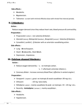 In Capsule Series Cardiology
- 54 -
Side effects :
 Headache.
 Hypotension.
 Tolerance : so start with minimal effective dose with nitrate free interval periods.
ii. β blockers :
Action :
Reduce oxygen demand since they reduce heart rate, blood pressure & contractility.
Preparation :
 Propranolol ( indral ) : non selective β blocker .
 Atenolol (ateno), Metoprolol (betaloc) , Bisoprolol (concor) : Selective β blockers.
 Carvedilol ( cardilol ) : β blocker with an arteriolar vasodilating action.
Side effects :
 Lung : Bronchospasm.
 Heart : Bradycardia , Heart block.
 Depression , Impotence.
iii. Calcium channel blockers :
Action :
 Reduce oxygen demand by :  -ve inotropic action.
  afterload ( arteriolar dilators ).
 Coronary dilator : increase coronary blood flow ( effective in variant angina )
Preparation :
 Verapamil ( Isopten ) : great -ve inotropic & weak vasodilator: 80 mg t.d.s.
 Diltiazem : 60 mg twice daily.
 Nifedipine ( adalat ) : mainly vasodilator & weak -ve inotropic: 10 – 20 mg t.d.s.
 Recently : Amlodipine ( norvasc ) : mainly vasodilator .
Side effects :
 Headache.
 Hypotension.
 