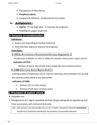 In Capsule Series Cardiology
- 55 -
 Precipitation of Heart failure.
 Peripheral edema.
 Verapamil & Diltiazem : bradycardia & heart block.
iv. Antiplatelet :
 Aspirin : 75 mg single dose : it improves the prognosis.
 Clopidogrel ( plavix ) :expensive.
3- Coronary revascularization :
Indications :
 Angina not responding to medical treatment.
 Post infarction angina to improve the prognosis.
Techniques :
1- PTCA ( Percutaneous Transluminal Coronary Angioplasty ):
Introduction of balloon or stent to dilate the stenotic artery( balloon-tipped catheter)
Indication of PTCA :
Stenosis of one or two vessels only ( except left main coronary artery )
2- CABG ( Coronary Artery Bypass Graft ) :
Grafting a piece of saphenous vein or internal mammary artery between the aorta &
the coronary artery distal to any obstruction.
Indication of CABG :
 Stenosis of 3 or more vessels.
 Stenosis of left main coronary artery.
4- Treatment of anginal attack :
 Complete rest.
 Nitroglycerine (0.5 mg) or isosorbide dinitrate (5mg) sublingually & repeated up to 3
times successively with interval of 3 minutes.
NB : If the patient is not relieved after the use of 2-3 tablets ,the patient should be immediately
transferred to hospital & evaluated for the possibility of myocardial infarction.
 