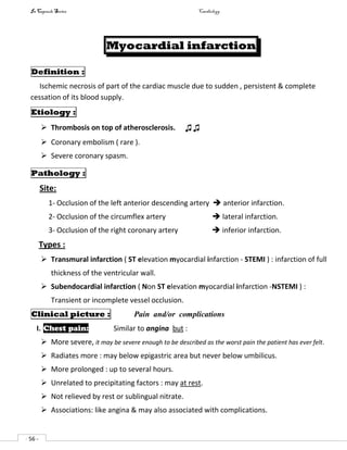 In Capsule Series Cardiology
- 56 -
Myocardial infarction
Definition :
Ischemic necrosis of part of the cardiac muscle due to sudden , persistent & complete
cessation of its blood supply.
Etiology :
 Thrombosis on top of atherosclerosis. ♫♫
 Coronary embolism ( rare ).
 Severe coronary spasm.
Pathology :
Site:
1- Occlusion of the left anterior descending artery  anterior infarction.
2- Occlusion of the circumflex artery  lateral infarction.
3- Occlusion of the right coronary artery  inferior infarction.
Types :
 Transmural infarction ( ST elevation myocardial infarction - STEMI ) : infarction of full
thickness of the ventricular wall.
 Subendocardial infarction ( Non ST elevation myocardial infarction -NSTEMI ) :
Transient or incomplete vessel occlusion.
Clinical picture : Pain and/or complications
I. Chest pain: Similar to angina but :
 More severe, it may be severe enough to be described as the worst pain the patient has ever felt.
 Radiates more : may below epigastric area but never below umbilicus.
 More prolonged : up to several hours.
 Unrelated to precipitating factors : may at rest.
 Not relieved by rest or sublingual nitrate.
 Associations: like angina & may also associated with complications.
 