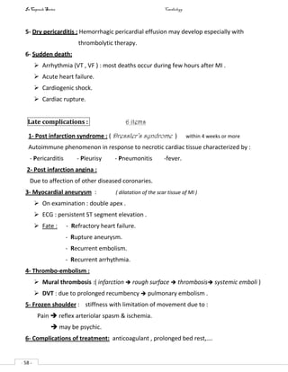 In Capsule Series Cardiology
- 58 -
5- Dry pericarditis : Hemorrhagic pericardial effusion may develop especially with
thrombolytic therapy.
6- Sudden death:
 Arrhythmia (VT , VF ) : most deaths occur during few hours after MI .
 Acute heart failure.
 Cardiogenic shock.
 Cardiac rupture.
Late complications : 6 items
1- Post infarction syndrome : ( Dressler’s syndrome ) within 4 weeks or more
Autoimmune phenomenon in response to necrotic cardiac tissue characterized by :
- Pericarditis - Pleurisy - Pneumonitis -fever.
2- Post infarction angina :
Due to affection of other diseased coronaries.
3- Myocardial aneurysm : ( dilatation of the scar tissue of MI )
 On examination : double apex .
 ECG : persistent ST segment elevation .
 Fate : - Refractory heart failure.
- Rupture aneurysm.
- Recurrent embolism.
- Recurrent arrhythmia.
4- Thrombo-embolism :
 Mural thrombosis :( infarction  rough surface  thrombosis systemic emboli )
 DVT : due to prolonged recumbency  pulmonary embolism .
5- Frozen shoulder : stiffness with limitation of movement due to :
Pain  reflex arteriolar spasm & ischemia.
 may be psychic.
6- Complications of treatment: anticoagulant , prolonged bed rest,….
 