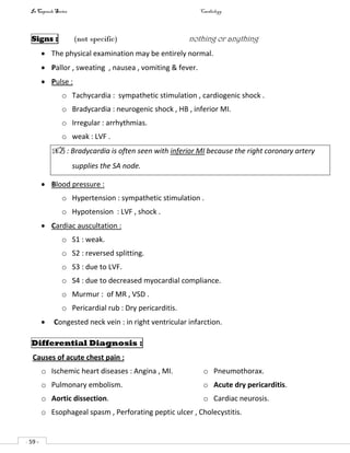 In Capsule Series Cardiology
- 59 -
Signs : (not specific) nothing or anything
 The physical examination may be entirely normal.
 Pallor , sweating , nausea , vomiting & fever.
 Pulse :
o Tachycardia : sympathetic stimulation , cardiogenic shock .
o Bradycardia : neurogenic shock , HB , inferior MI.
o Irregular : arrhythmias.
o weak : LVF .
NB : Bradycardia is often seen with inferior MI because the right coronary artery
supplies the SA node.
 Blood pressure :
o Hypertension : sympathetic stimulation .
o Hypotension : LVF , shock .
 Cardiac auscultation :
o S1 : weak.
o S2 : reversed splitting.
o S3 : due to LVF.
o S4 : due to decreased myocardial compliance.
o Murmur : of MR , VSD .
o Pericardial rub : Dry pericarditis.
 Congested neck vein : in right ventricular infarction.
Differential Diagnosis :
Causes of acute chest pain :
o Ischemic heart diseases : Angina , MI.
o Pulmonary embolism.
o Aortic dissection.
o Pneumothorax.
o Acute dry pericarditis.
o Cardiac neurosis.
o Esophageal spasm , Perforating peptic ulcer , Cholecystitis.
 