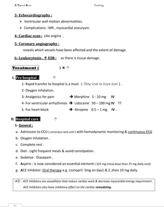 In Capsule Series Cardiology
61
3- Echocardiography :
 Ventricular wall motion abnormalities.
 Complications : MR , myocardial aneurysm.
4- Cardiac scan : Like angina .
5- Coronary angiography :
reveals which vessels have been affected and the extent of damage.
6- Leukocytosis , ↑ ESR : as there is tissue damage.
Treatment : 3  
I. Pre hospital : 
1- Rapid transfer to hospital is a must ( Time lost is lives lost ) .
2- Oxygen inhalation.
3- Analgesics for pain  Morphine 5 - 10 mg IV
4- For ventricular arrhythmias  Lidocaine 50 – 100 mg IV ??
5- For heart block  Atropine 0.5 – 1 mg IV .
II. Hospital care : 
1- General :
a. Admission to CCU ( coronary care unit ) with hemodynamic monitoring & continuous ECG
b. Oxygen inhalation .
c. Complete rest .
d. Diet : Light frequent meals & avoid constipation .
e. Sedative : Diazepam .
f. Aspirin : is now considered an essential element ( 325 mg initial dose then 75 mg daily-oral)
g. ACE Inhibitor: Oral therapy e.g. Lisinopril 5mg on day1 & 2 ,then 10 mg daily.
NB : ACE Inhibitors are vasodilator that reduce cardiac work & decrease myocardial energy requirement .
ACE Inhibitors also have inhibitory effect on the cardiac remodeling.
 