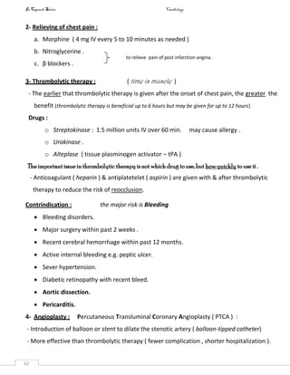 In Capsule Series Cardiology
62
2- Relieving of chest pain :
a. Morphine ( 4 mg IV every 5 to 10 minutes as needed )
b. Nitroglycerine .
c. β blockers .
3- Thrombolytic therapy : ( time is muscle )
- The earlier that thrombolytic therapy is given after the onset of chest pain, the greater the
benefit (thrombolytic therapy is beneficial up to 6 hours but may be given for up to 12 hours)
Drugs :
o Streptokinase : 1.5 million units IV over 60 min. may cause allergy .
o Urokinase .
o Alteplase ( tissue plasminogen activator – tPA )
The important issue in thrombolytic therapy is not which drug touse, but howquickly to use it .
- Anticoagulant ( heparin ) & antiplatetelet ( aspirin ) are given with & after thrombolytic
therapy to reduce the risk of reocclusion.
Contrindication : the major risk is Bleeding
 Bleeding disorders.
 Major surgery within past 2 weeks .
 Recent cerebral hemorrhage within past 12 months.
 Active internal bleeding e.g. peptic ulcer.
 Sever hypertension.
 Diabetic retinopathy with recent bleed.
 Aortic dissection.
 Pericarditis.
4- Angioplasty : Percutaneous Transluminal Coronary Angioplasty ( PTCA ) :
- Introduction of balloon or stent to dilate the stenotic artery ( balloon-tipped catheter)
- More effective than thrombolytic therapy ( fewer complication , shorter hospitalization ).
to relieve pain of post infarction angina.
 