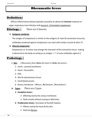 In Capsule Series Cardiology
- 64 -
Rheumatic fever
Definition:
Diffuse inflammatory disease typically caused by an abnormal immune response to
upper respiratory tract infection with group A -  hemolytic streptococci .
Etiology : There are 2 theories
1- Antigenic similarity :
The antigen of streptococci is similar to the antigens of heart & connective tissue so,
antibodies produced against streptococci can react with cardiac muscle & other CT .
2- Altered antigenicity :
Streptococci or its toxins may change the character of the connective tissue making
it abnormal to the body so acting as an antigen   of auto antibodies against it.
Pathology :
I- Site : ( Rheumatic fever bites the heart & licks the joints )
1- Joints : synovial membrane .
2- Heart : Pancarditis .
3- CNS .
4- Skin & subcutaneous tissue .
5- Small blood vessels .
6- Serous membrane . ( Pleura , Peritoneum , Pericardium )
II- Types : There are 2 types
1- Exudative lesion :
 Affecting mainly the serous membrane .
 Heals mostly without scaring or deformity .
2- Proliferative lesion : formation of Aschoff nodules
 Affects mainly the heart & the skin .
 Heals by fibrosis .
 