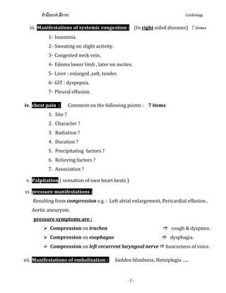 In Capsule Series Cardiology
- 2 -
iii. Manifestations of systemic congestion : (In right sided diseases) 7 items
1- Insomnia.
2- Sweating on slight activity.
3- Congested neck vein.
4- Edema lower limb , later on ascites.
5- Liver : enlarged ,soft, tender.
6- GIT : dyspepsia.
7- Pleural effusion.
iv. chest pain : Comment on the following points : 7 items
1. Site ?
2. Character ?
3. Radiation ?
4. Duration ?
5. Precipitating factors ?
6. Relieving factors ?
7. Association ?
v. Palpitation ( sensation of own heart beats )
vi. pressure manifestations :
Resulting from compression e.g. : Left atrial enlargement, Pericardial effusion ,
Aortic aneurysm.
pressure symptoms are :
 Compression on trachea  cough & dyspnea.
 Compression on esophagus  dysphagia.
 Compression on left recurrent laryngeal nerve  hoarseness of voice.
vii. Manifestations of embolization : Sudden blindness, Hemiplegia …..
 