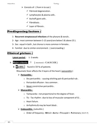 In Capsule Series Cardiology
- 65 -
 Consists of : ( from in to out )
 Fibrinoid degeneration .
 Lymphocytes & plasma cells .
 Aschoff giant cells .
 Fibroblasts .
 Layer of fibrosis .
Predisposing factors :
1- Recurrent streptococcal infections of the pharynx & tonsils .
2- Age : most common between 5-15 years(rare below 5 & above 25 ).
3- Sex : equal in both , but chorea is more common in females .
4- Familial : due to similar environment . ( overcrowding )
Clinical picture :
Latent period : 1- 3 weeks
I- Major criteria :  ( mnemonic : C.A.N.C.ER )
1- Carditis : found in 50 % of patients
Rheumatic fever affects the 3 layers of the heart ( pancarditis )
 Pericarditis :
o Dry pericarditis : causing stitching pain & pericardial rub .
o Pericardial effusion : less common .
o Never constrictive pericarditis .
 Myocarditis :
o Tachycardia : not proportional to the degree of fever.
o Tic - Tac rhythm : due to loss of muscular component of S1 .
o Heart failure .
o Arrhythmia & may be heart block .
 Endocarditis : (valvulitis )
o Order of frequency : Mitral > Aorta > Tricuspid > Pulmonary (MAT P)
 