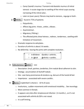 In Capsule Series Cardiology
- 66 -
o Carey Coomb’s murmur: Transient mid diastolic murmur of mitral
stenosis in acute stage due to swelling of the mitral cusps causing
narrowing of the mitral valve .
o Later on (over years): fibrosis may lead to stenosis , regurge or both .
2- Arthritis : found in 75% of patients
o Polyarthritis .
o Affects big joints : Knees , ankles , elbows .
o Asymmetrical .
o Migratory ( flitting )
o The affected joints show hotness , redness , tenderness , swelling with
limitation of movement .
o Dramatic response to salicylates .
o Duration of arthritis is about 2-6 weeks .
o No deformity : leaving the joints with complete resolution .
3- Subcutaneous Nodule : rare
o Description: Small ,painless ,tenderless ,firm nodule &not adherent to skin.
o Etiology : accumulation of Aschoff nodule .
o Site : over bony prominences & tendons e.g. dorsum of the hands & feet
o Importance : associated with severe carditis .
4- Chorea : ( Sydenham’s chorea ) : 10 % of cases
o Involuntary , sudden movements with emotional instability… See neurology
o More common in female.
o It appears very late after streptococcal infection ( 6 months ) , so it’s not
associated with arthritis & ESR is not raised.
o It is self limiting.
 In Children : Carditis > arthritis .
 In Adult : Arthritis > carditis .
 